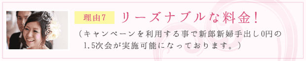 理由7：リーズナブルな料金！（キャンペーンを利用する事で新郎新婦手出し0円の1.5次会が実施可能になっております。）