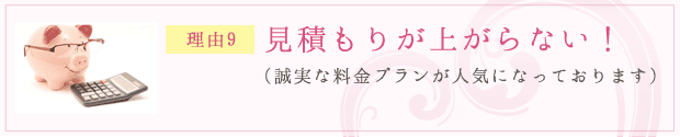 理由9：見積もりが上がらない！（誠実な料金プランが人気になっております）